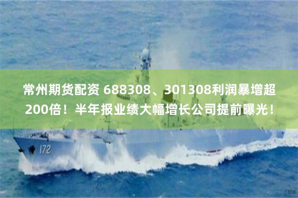 常州期货配资 688308、301308利润暴增超200倍！半年报业绩大幅增长公司提前曝光！