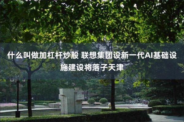 什么叫做加杠杆炒股 联想集团设新一代AI基础设施建设将落子天津