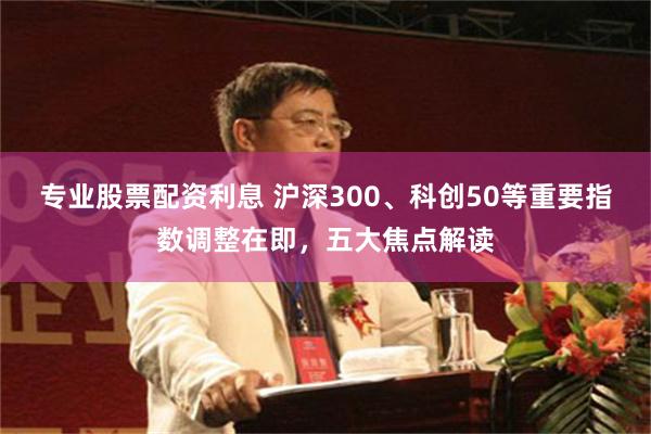 专业股票配资利息 沪深300、科创50等重要指数调整在即，五大焦点解读