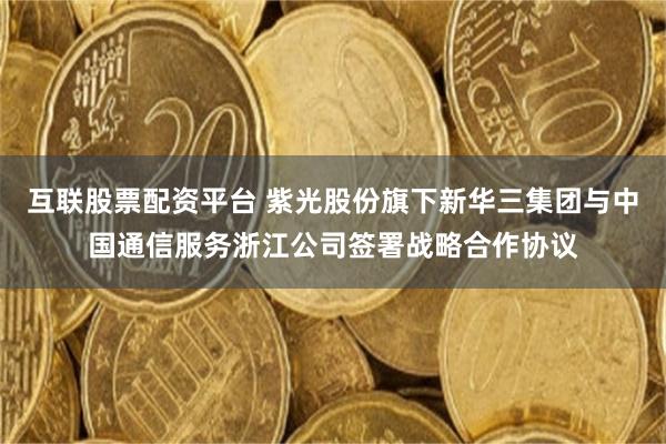 互联股票配资平台 紫光股份旗下新华三集团与中国通信服务浙江公司签署战略合作协议