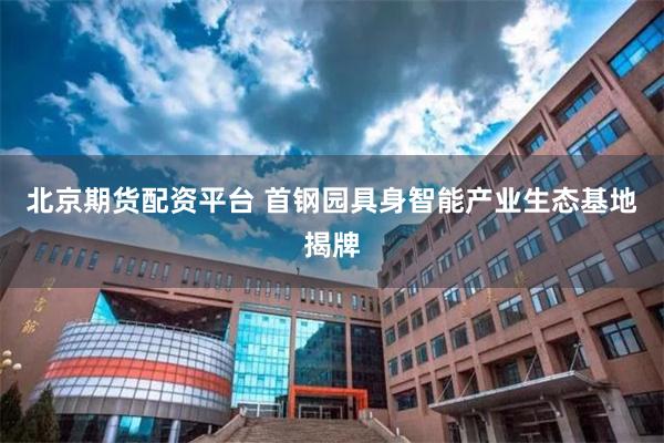 北京期货配资平台 首钢园具身智能产业生态基地揭牌