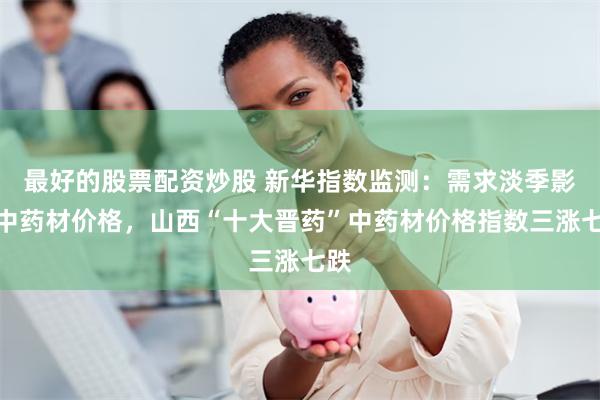 最好的股票配资炒股 新华指数监测：需求淡季影响中药材价格，山西“十大晋药”中药材价格指数三涨七跌