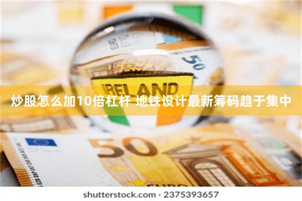 炒股怎么加10倍杠杆 地铁设计最新筹码趋于集中