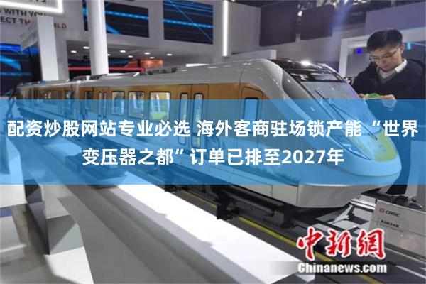 配资炒股网站专业必选 海外客商驻场锁产能 “世界变压器之都”订单已排至2027年