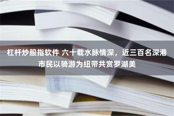 杠杆炒股指软件 六十载水脉情深，近三百名深港市民以骑游为纽带共赏罗湖美