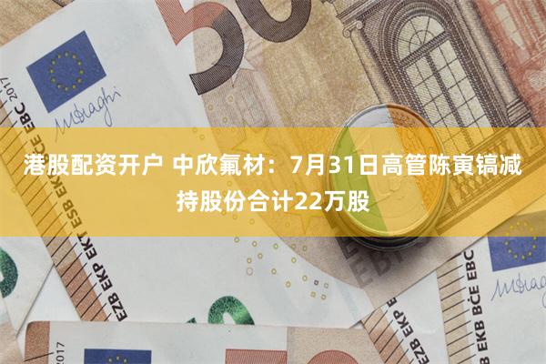 港股配资开户 中欣氟材：7月31日高管陈寅镐减持股份合计22万股
