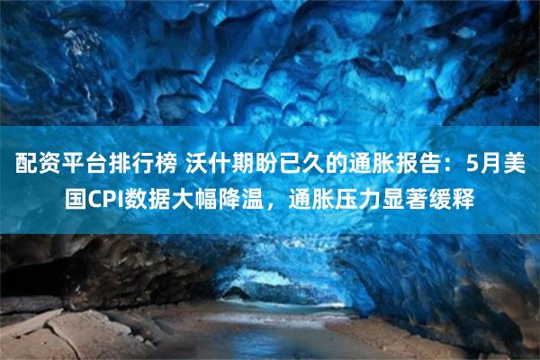 配资平台排行榜 沃什期盼已久的通胀报告：5月美国CPI数据大幅降温，通胀压力显著缓释