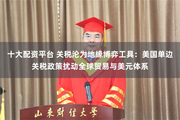 十大配资平台 关税沦为地缘博弈工具：美国单边关税政策扰动全球贸易与美元体系