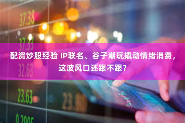 配资炒股经验 IP联名、谷子潮玩撬动情绪消费，这波风口还跟不跟？