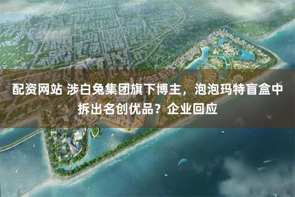 配资网站 涉白兔集团旗下博主，泡泡玛特盲盒中拆出名创优品？企业回应