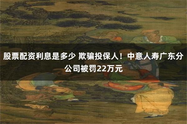 股票配资利息是多少 欺骗投保人！中意人寿广东分公司被罚22万元
