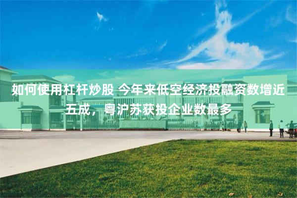 如何使用杠杆炒股 今年来低空经济投融资数增近五成，粤沪苏获投企业数最多