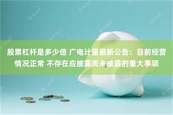 股票杠杆是多少倍 广电计量最新公告：目前经营情况正常 不存在应披露而未披露的重大事项