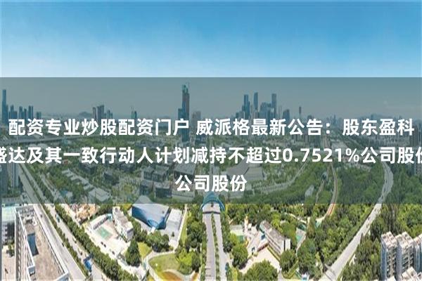 配资专业炒股配资门户 威派格最新公告：股东盈科盛达及其一致行动人计划减持不超过0.7521%公司股份