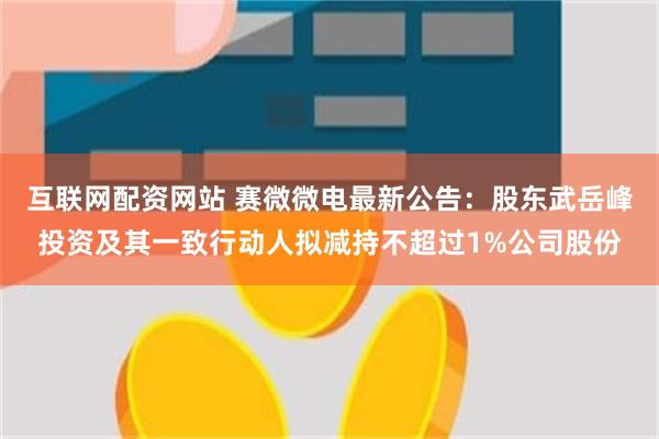 互联网配资网站 赛微微电最新公告：股东武岳峰投资及其一致行动人拟减持不超过1%公司股份