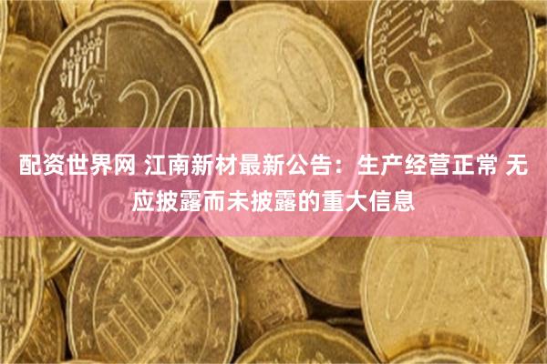 配资世界网 江南新材最新公告：生产经营正常 无应披露而未披露的重大信息
