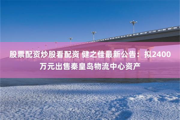 股票配资炒股看配资 健之佳最新公告：拟2400万元出售秦皇岛物流中心资产