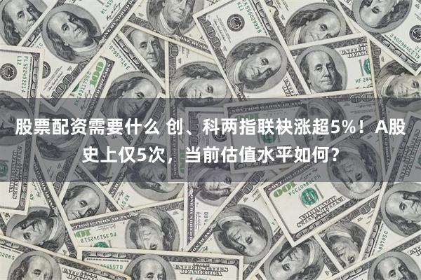 股票配资需要什么 创、科两指联袂涨超5%！A股史上仅5次，当前估值水平如何？