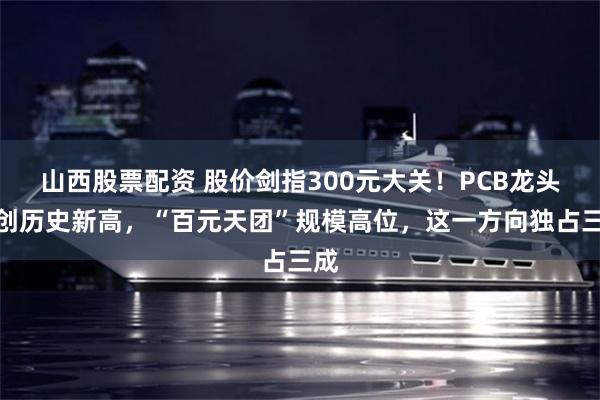 山西股票配资 股价剑指300元大关！PCB龙头续创历史新高，“百元天团”规模高位，这一方向独占三成