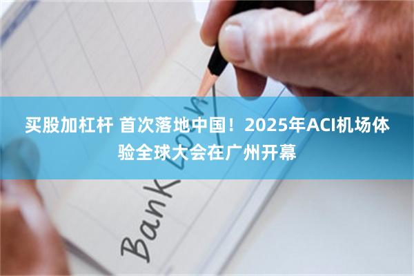 买股加杠杆 首次落地中国！2025年ACI机场体验全球大会在广州开幕