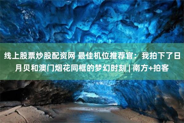 线上股票炒股配资网 最佳机位推荐官：我拍下了日月贝和澳门烟花同框的梦幻时刻 | 南方+拍客