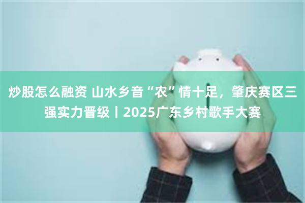 炒股怎么融资 山水乡音“农”情十足，肇庆赛区三强实力晋级丨2025广东乡村歌手大赛