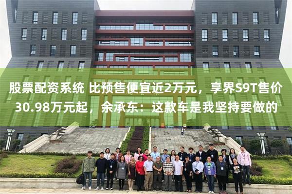 股票配资系统 比预售便宜近2万元,享界S9T售价30.98万元起,余承东:这款车是我坚持要做的