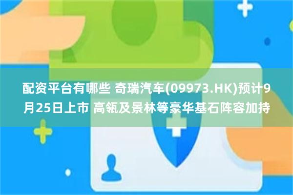 配资平台有哪些 奇瑞汽车(09973.HK)预计9月25日上市 高瓴及景林等豪华基石阵容加持