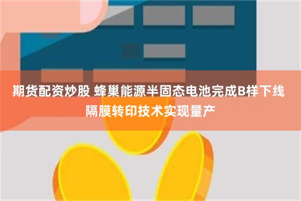 期货配资炒股 蜂巢能源半固态电池完成B样下线 隔膜转印技术实现量产