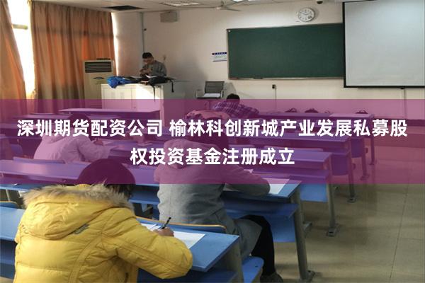 深圳期货配资公司 榆林科创新城产业发展私募股权投资基金注册成立