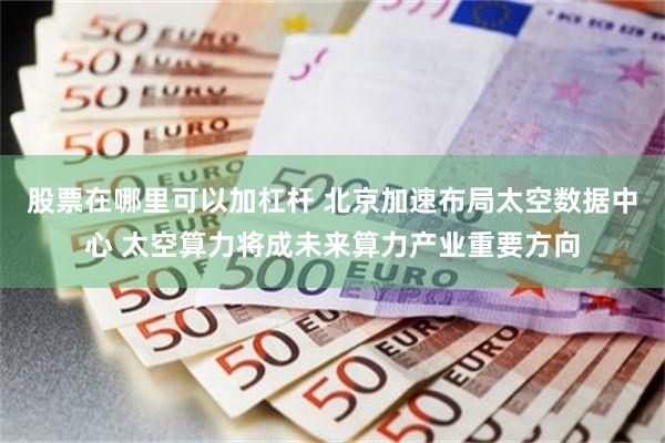 股票在哪里可以加杠杆 北京加速布局太空数据中心 太空算力将成未来算力产业重要方向