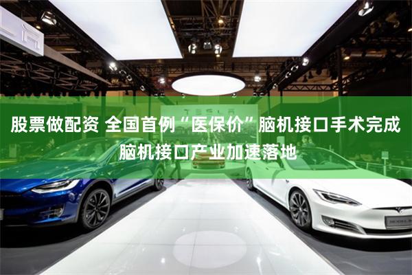 股票做配资 全国首例“医保价”脑机接口手术完成 脑机接口产业加速落地