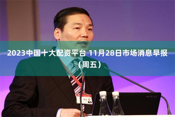 2023中国十大配资平台 11月28日市场消息早报（周五）