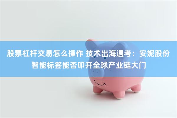 股票杠杆交易怎么操作 技术出海遇考：安妮股份智能标签能否叩开全球产业链大门