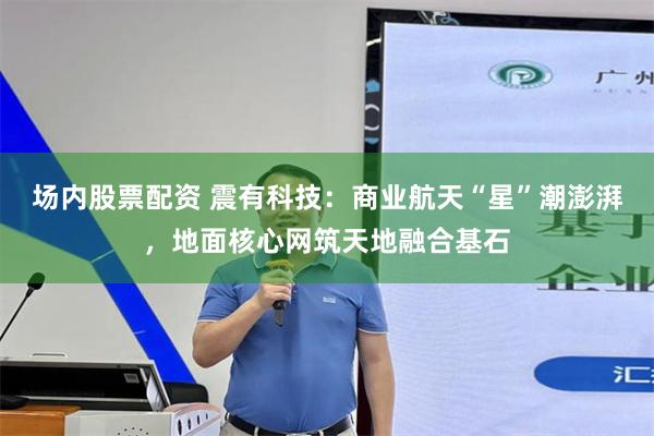场内股票配资 震有科技：商业航天“星”潮澎湃，地面核心网筑天地融合基石