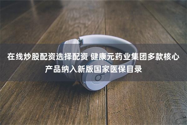 在线炒股配资选择配资 健康元药业集团多款核心产品纳入新版国家医保目录