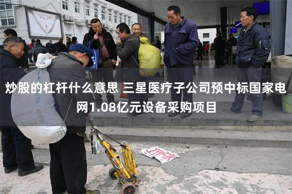 炒股的杠杆什么意思 三星医疗子公司预中标国家电网1.08亿元设备采购项目