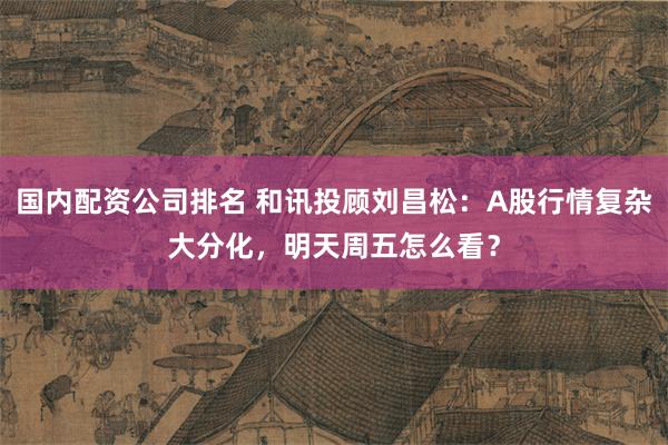 国内配资公司排名 和讯投顾刘昌松：A股行情复杂大分化，明天周五怎么看？