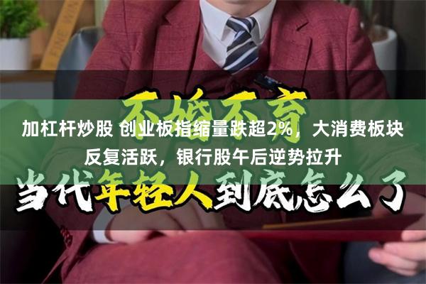 加杠杆炒股 创业板指缩量跌超2%，大消费板块反复活跃，银行股午后逆势拉升