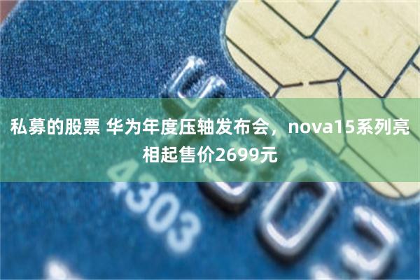 私募的股票 华为年度压轴发布会，nova15系列亮相起售价2699元