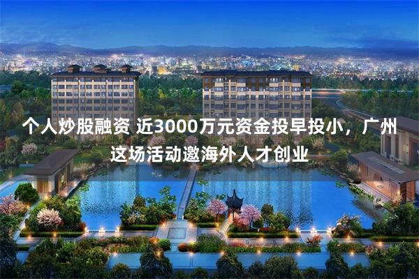 个人炒股融资 近3000万元资金投早投小，广州这场活动邀海外人才创业