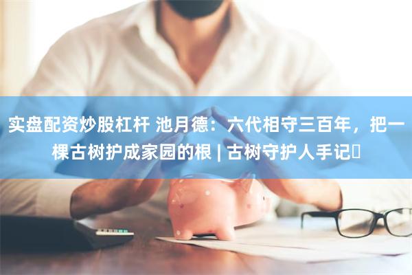 实盘配资炒股杠杆 池月德：六代相守三百年，把一棵古树护成家园的根 | 古树守护人手记⑪