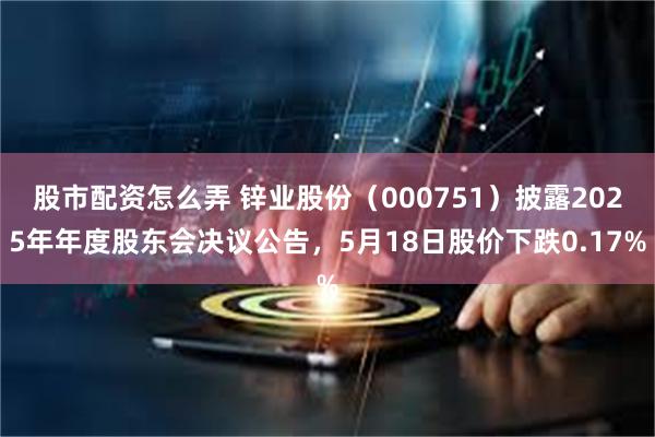 股市配资怎么弄 锌业股份（000751）披露2025年年度股东会决议公告，5月18日股价下跌0.17%