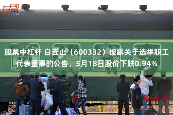 股票中杠杆 白云山（600332）披露关于选举职工代表董事的公告，5月18日股价下跌0.94%