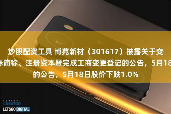 炒股配资工具 博苑新材（301617）披露关于变更公司名称、证券简称、注册资本暨完成工商变更登记的公告，5月18日股价下跌1.0%
