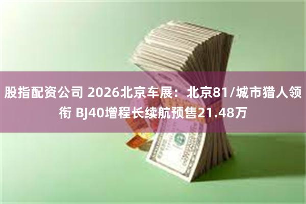 股指配资公司 2026北京车展：北京81/城市猎人领衔 BJ40增程长续航预售21.48万