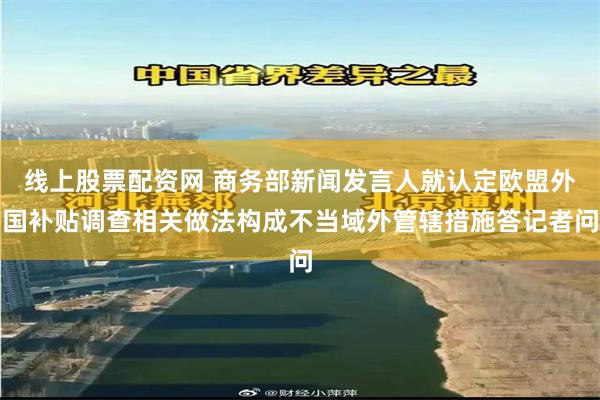 线上股票配资网 商务部新闻发言人就认定欧盟外国补贴调查相关做法构成不当域外管辖措施答记者问