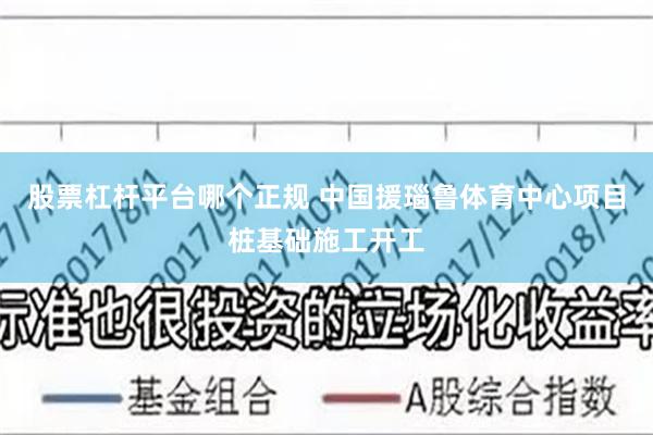 股票杠杆平台哪个正规 中国援瑙鲁体育中心项目桩基础施工开工