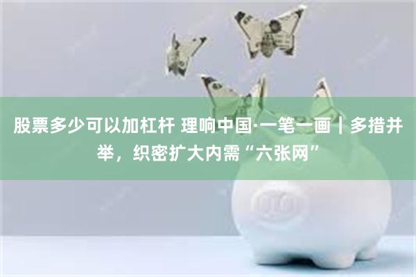 股票多少可以加杠杆 理响中国·一笔一画｜多措并举，织密扩大内需“六张网”
