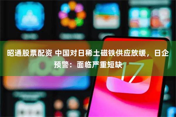 昭通股票配资 中国对日稀土磁铁供应放缓，日企预警：面临严重短缺